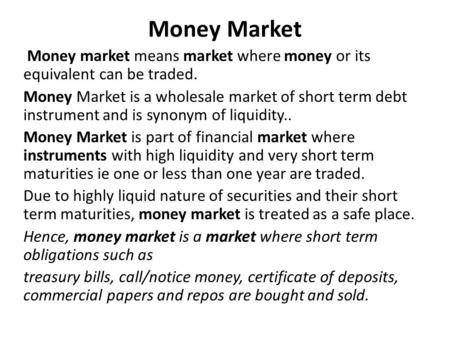 Money Market Money market means market where money or its equivalent can be traded. Money Market is a wholesale market of short term debt instrument and.