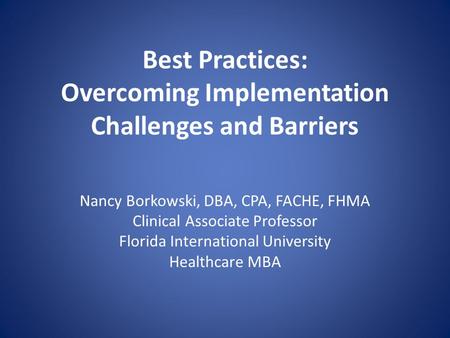 Best Practices: Overcoming Implementation Challenges and Barriers Nancy Borkowski, DBA, CPA, FACHE, FHMA Clinical Associate Professor Florida International.