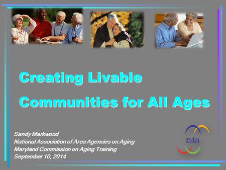 Creating Livable Communities for All Ages Sandy Markwood National Association of Area Agencies on Aging Maryland Commission on Aging Training September.