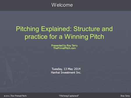 Welcome Pitching Explained: Structure and practice for a Winning Pitch Presented by Roy Terry ThePrimalPitch.com © 2014, The Primal Pitch Roy Terry Pitching.
