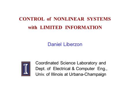 CONTROL of NONLINEAR SYSTEMS with LIMITED INFORMATION Daniel Liberzon Coordinated Science Laboratory and Dept. of Electrical & Computer Eng., Univ. of.