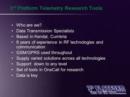 3 rd Platform Telemetry Research Tools Who are we? Data Transmission Specialists Based in Kendal, Cumbria 8 years of experience in RF technologies and.