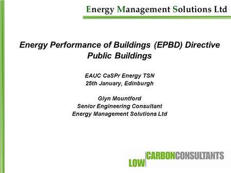 Energy Performance of Buildings (EPBD) Directive Public Buildings EAUC CaSPr Energy TSN 25th January, Edinburgh Glyn Mountford Senior Engineering Consultant.