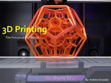 The Future of the World 3D Printing By: Andrew Gruszka.
