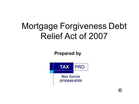 Mortgage Forgiveness Debt Relief Act of 2007 PRO TAX Max Garcia (916)849-6259 Prepared by ©