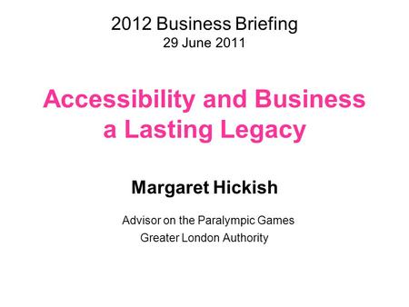 2012 Business Briefing 29 June 2011 Accessibility and Business a Lasting Legacy Margaret Hickish Advisor on the Paralympic Games Greater London Authority.