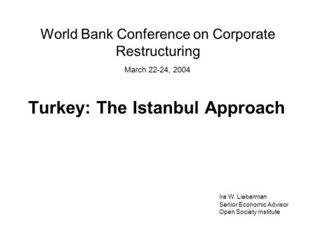 World Bank Conference on Corporate Restructuring Turkey: The Istanbul Approach Ira W. Lieberman Senior Economic Advisor Open Society Institute March 22-24,