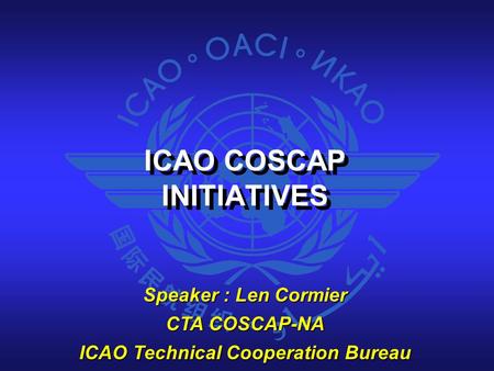 ICAO COSCAP INITIATIVES ICAO COSCAP INITIATIVES Speaker : Len Cormier CTA COSCAP-NA ICAO Technical Cooperation Bureau.