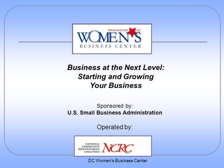 DC Women's Business Center Sponsored by: U.S. Small Business Administration Operated by: Business at the Next Level: Starting and Growing Your Business.