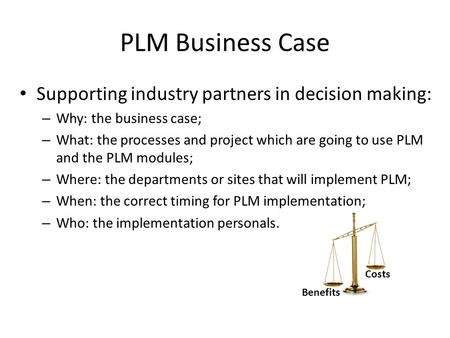 PLM Business Case Supporting industry partners in decision making: – Why: the business case; – What: the processes and project which are going to use PLM.