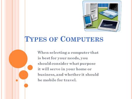 T YPES OF C OMPUTERS When selecting a computer that is best for your needs, you should consider what purpose it will serve in your home or business, and.