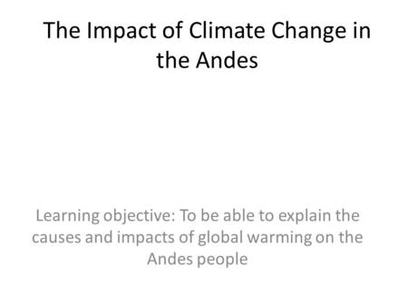 The Impact of Climate Change in the Andes Learning objective: To be able to explain the causes and impacts of global warming on the Andes people.