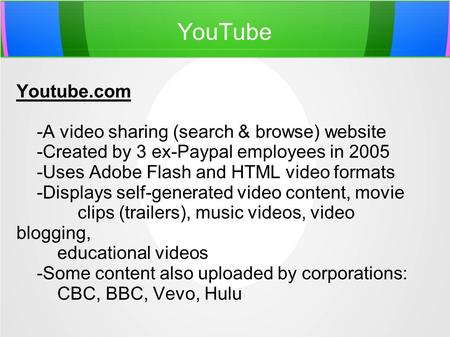 YouTube Youtube.com -A video sharing (search & browse) website -Created by 3 ex-Paypal employees in 2005 -Uses Adobe Flash and HTML video formats -Displays.