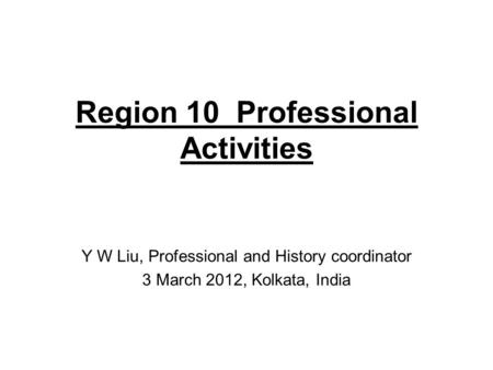 Region 10 Professional Activities Y W Liu, Professional and History coordinator 3 March 2012, Kolkata, India.