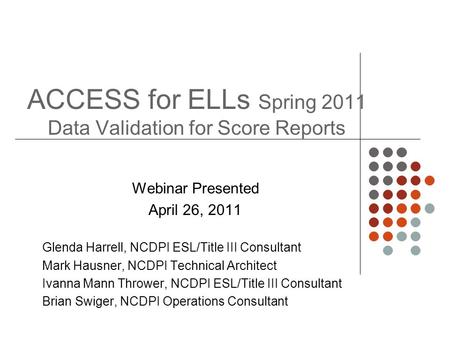 ACCESS for ELLs Spring 2011 Data Validation for Score Reports Webinar Presented April 26, 2011 Glenda Harrell, NCDPI ESL/Title III Consultant Mark Hausner,