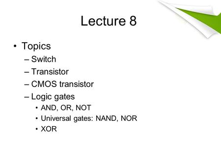 Lecture 8 Topics –Switch –Transistor –CMOS transistor –Logic gates AND, OR, NOT Universal gates: NAND, NOR XOR.