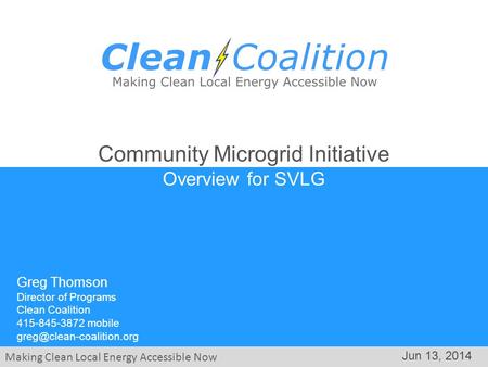 Making Clean Local Energy Accessible Now Jun 13, 2014 Community Microgrid Initiative Overview for SVLG Greg Thomson Director of Programs Clean Coalition.