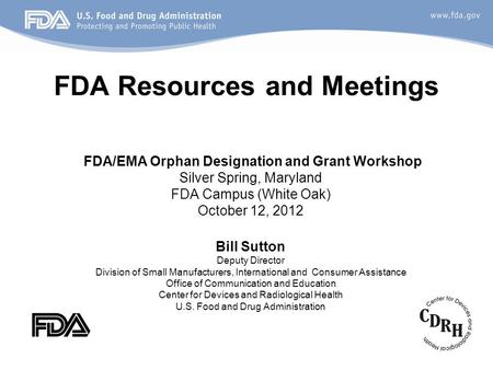 FDA Resources and Meetings FDA/EMA Orphan Designation and Grant Workshop Silver Spring, Maryland FDA Campus (White Oak) October 12, 2012 Bill Sutton Deputy.