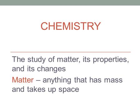 CHEMISTRY The study of matter, its properties, and its changes Matter – anything that has mass and takes up space.