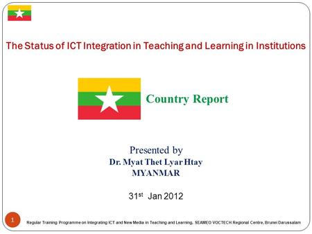 1 The Status of ICT Integration in Teaching and Learning in Institutions Country Report Presented by Dr. Myat Thet Lyar Htay MYANMAR 31 st Jan 2012 Regular.