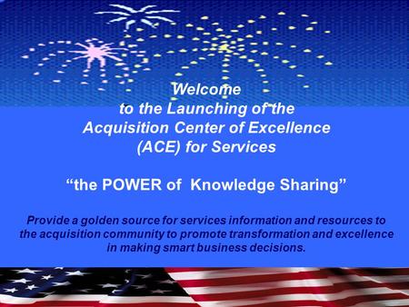 Welcome to the Launching of the Acquisition Center of Excellence (ACE) for Services “the POWER of Knowledge Sharing” Provide a golden source for services.