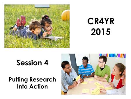 CR4YR 2015 Session 4 Putting Research Into Action.