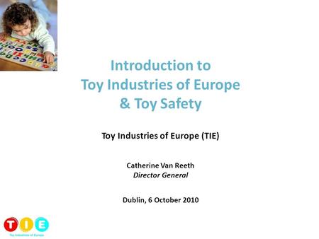 Introduction to Toy Industries of Europe & Toy Safety Toy Industries of Europe (TIE) Catherine Van Reeth Director General Dublin, 6 October 2010.