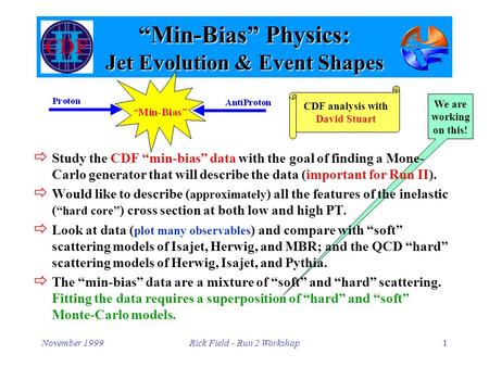 November 1999Rick Field - Run 2 Workshop1 We are working on this! “Min-Bias” Physics: Jet Evolution & Event Shapes  Study the CDF “min-bias” data with.