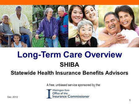 Dec. 2013 1 SHIBA Long-Term Care Overview SHIBA Statewide Health Insurance Benefits Advisors A free, unbiased service sponsored by the: