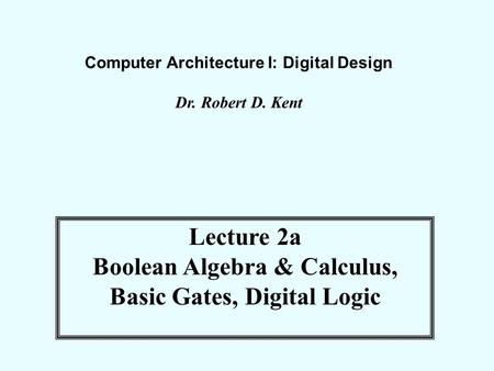 Computer Architecture I: Digital Design Dr. Robert D. Kent Lecture 2a Boolean Algebra & Calculus, Basic Gates, Digital Logic.