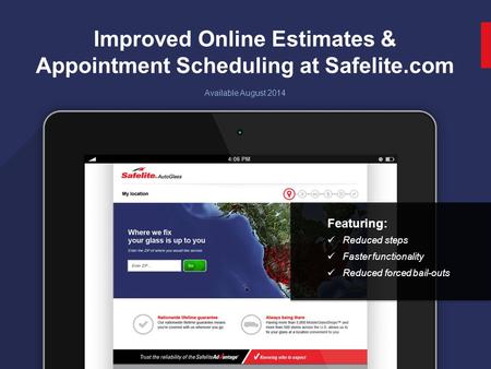 1 Improved Online Estimates & Appointment Scheduling at Safelite.com Available August 2014 Featuring: Reduced steps Faster functionality Reduced forced.
