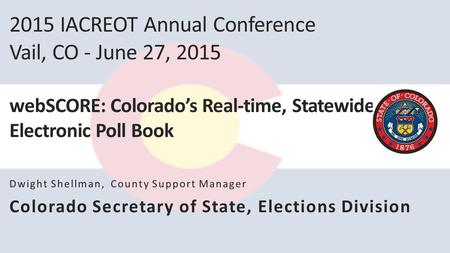 2015 IACREOT Annual Conference Vail, CO - June 27, 2015 webSCORE: Colorado’s Real-time, Statewide Electronic Poll Book Dwight Shellman, County Support.