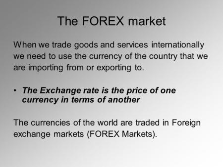 The FOREX market When we trade goods and services internationally we need to use the currency of the country that we are importing from or exporting to.