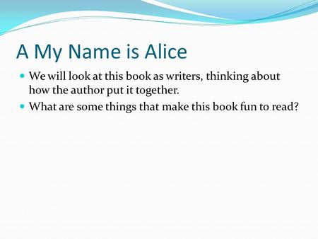 A My Name is Alice We will look at this book as writers, thinking about how the author put it together. What are some things that make this book fun to.