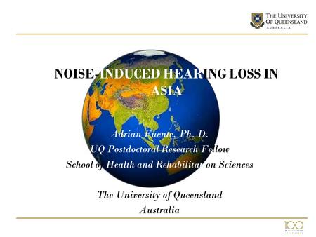 NOISE-INDUCED HEARING LOSS IN ASIA Adrian Fuente, Ph. D. UQ Postdoctoral Research Fellow School of Health and Rehabilitation Sciences The University of.