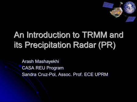 An Introduction to TRMM and its Precipitation Radar (PR) Arash Mashayekhi CASA REU Program Sandra Cruz-Pol, Assoc. Prof. ECE UPRM.