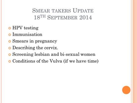 S MEAR TAKERS U PDATE 18 TH S EPTEMBER 2014 HPV testing Immunisation Smears in pregnancy Describing the cervix. Screening lesbian and bi-sexual women Conditions.