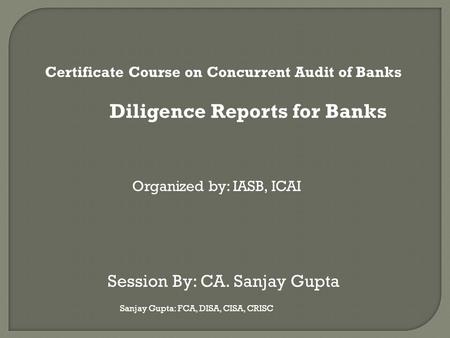 Sanjay Gupta: FCA, DISA, CISA, CRISC Certificate Course on Concurrent Audit of Banks Diligence Reports for Banks Organized by: IASB, ICAI Session By: CA.