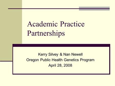 Academic Practice Partnerships Kerry Silvey & Nan Newell Oregon Public Health Genetics Program April 28, 2008.