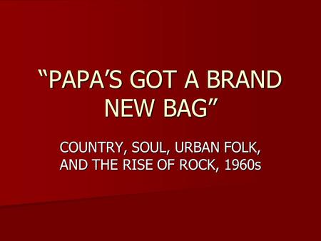“PAPA’S GOT A BRAND NEW BAG” COUNTRY, SOUL, URBAN FOLK, AND THE RISE OF ROCK, 1960s.
