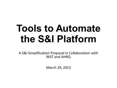 Tools to Automate the S&I Platform A S&I Simplification Proposal in Collaboration with NIST and AHRQ March 29, 2013.