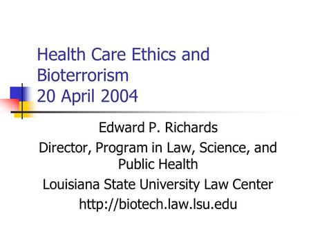 Health Care Ethics and Bioterrorism 20 April 2004 Edward P. Richards Director, Program in Law, Science, and Public Health Louisiana State University Law.