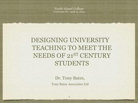 North Island College Courtenay BC, April 15, 2013 DESIGNING UNIVERSITY TEACHING TO MEET THE NEEDS OF 21 ST CENTURY STUDENTS Dr. Tony Bates, Tony Bates.