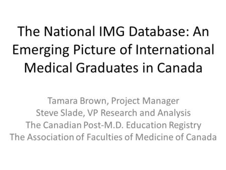 The National IMG Database: An Emerging Picture of International Medical Graduates in Canada Tamara Brown, Project Manager Steve Slade, VP Research and.