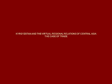 KYRGYZSTAN AND THE VIRTUAL REGIONAL RELATIONS OF CENTRAL ASIA THE CASE OF TRADE.