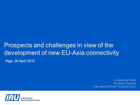 Prospects and challenges in view of the development of new EU-Asia connectivity Riga, 30 April 2015 Umberto de Pretto Secretary General International Road.