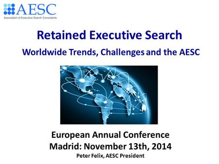 Retained Executive Search Worldwide Trends, Challenges and the AESC European Annual Conference Madrid: November 13th, 2014 Peter Felix, AESC President.