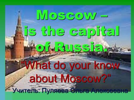 Moscow – is the capital of Russia. “What do your know about Moscow?” Учитель: Пуляева Ольга Алексеевна.