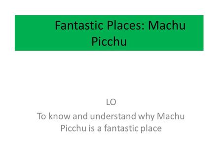 Fantastic Places: Machu Picchu LO To know and understand why Machu Picchu is a fantastic place.