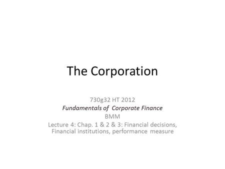 The Corporation 730g32 HT 2012 Fundamentals of Corporate Finance BMM Lecture 4: Chap. 1 & 2 & 3: Financial decisions, Financial institutions, performance.